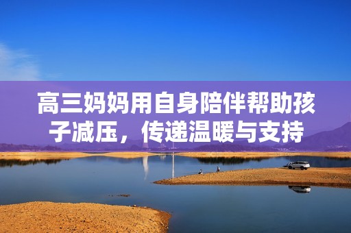 高三妈妈用自身陪伴帮助孩子减压，传递温暖与支持