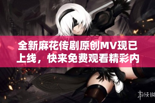 全新麻花传剧原创MV现已上线，快来免费观看精彩内容！