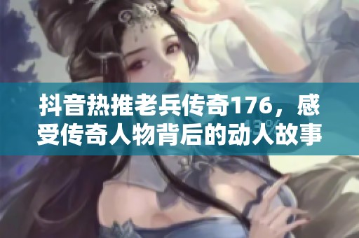 抖音热推老兵传奇176，感受传奇人物背后的动人故事