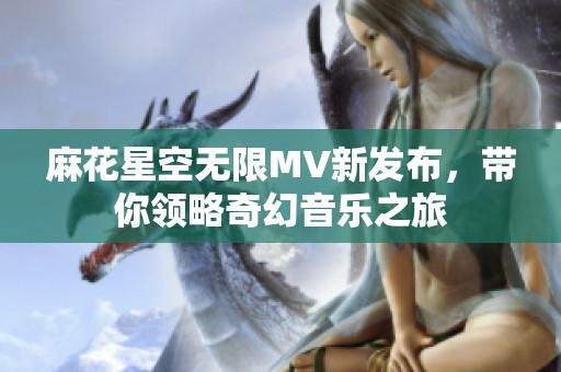 麻花星空无限MV新发布，带你领略奇幻音乐之旅
