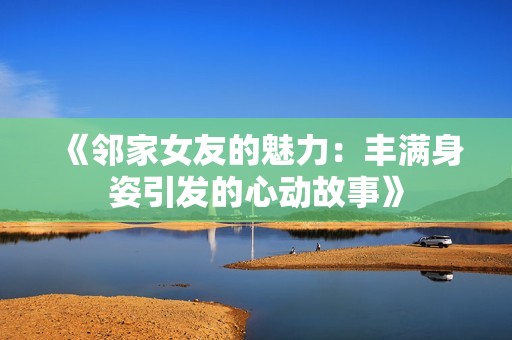 《邻家女友的魅力：丰满身姿引发的心动故事》