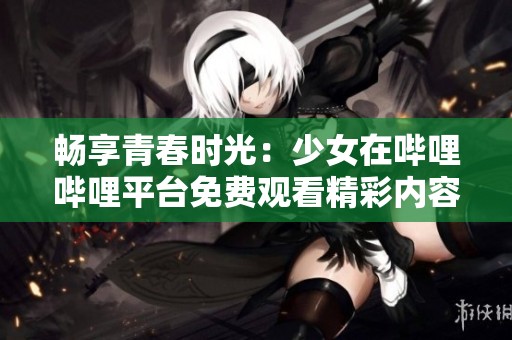 畅享青春时光：少女在哔哩哔哩平台免费观看精彩内容