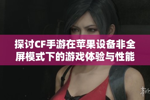 探讨CF手游在苹果设备非全屏模式下的游戏体验与性能表现差异