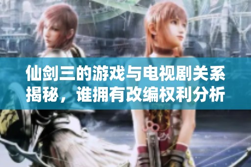 仙剑三的游戏与电视剧关系揭秘，谁拥有改编权利分析