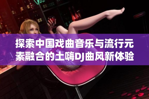 探索中国戏曲音乐与流行元素融合的土嗨DJ曲风新体验