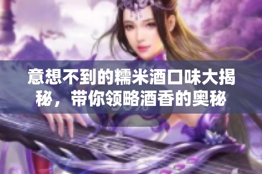 意想不到的糯米酒口味大揭秘，带你领略酒香的奥秘
