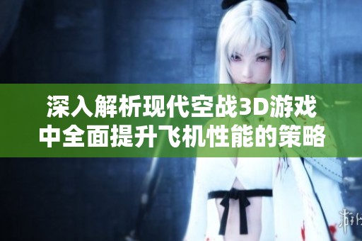 深入解析现代空战3D游戏中全面提升飞机性能的策略与技巧