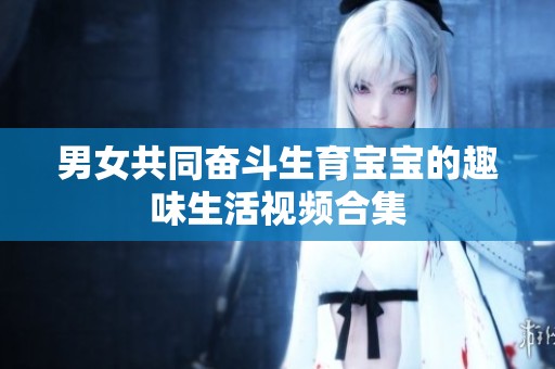 男女共同奋斗生育宝宝的趣味生活视频合集