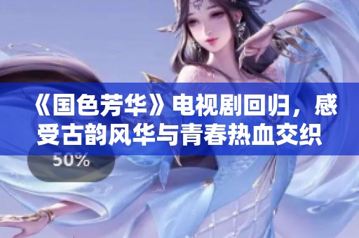 《国色芳华》电视剧回归，感受古韵风华与青春热血交织的故事