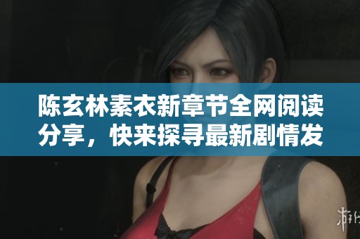 陈玄林素衣新章节全网阅读分享，快来探寻最新剧情发展！