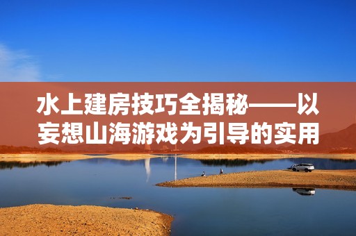 水上建房技巧全揭秘——以妄想山海游戏为引导的实用攻略