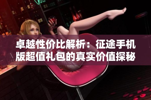 卓越性价比解析：征途手机版超值礼包的真实价值探秘