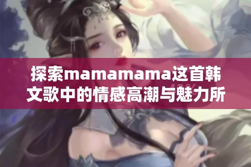 探索mamamama这首韩文歌中的情感高潮与魅力所在