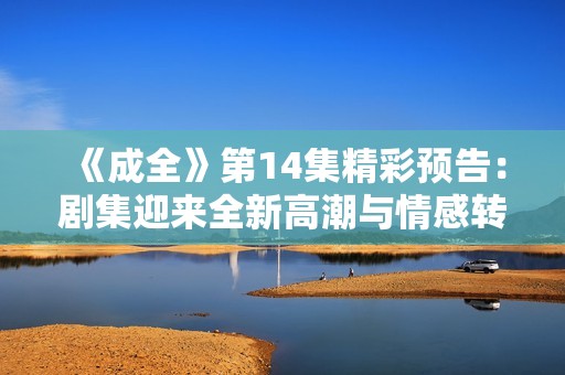 《成全》第14集精彩预告：剧集迎来全新高潮与情感转折