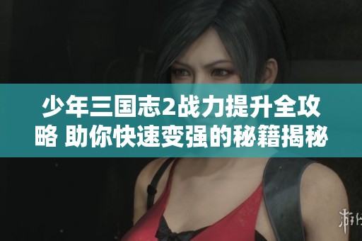 少年三国志2战力提升全攻略 助你快速变强的秘籍揭秘