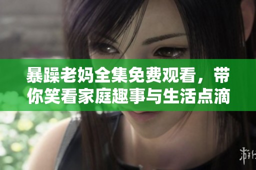 暴躁老妈全集免费观看，带你笑看家庭趣事与生活点滴