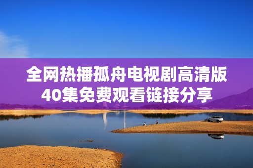 全网热播孤舟电视剧高清版40集免费观看链接分享