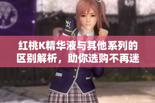 红桃K精华液与其他系列的区别解析，助你选购不再迷茫