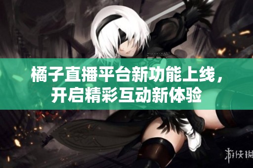 橘子直播平台新功能上线，开启精彩互动新体验