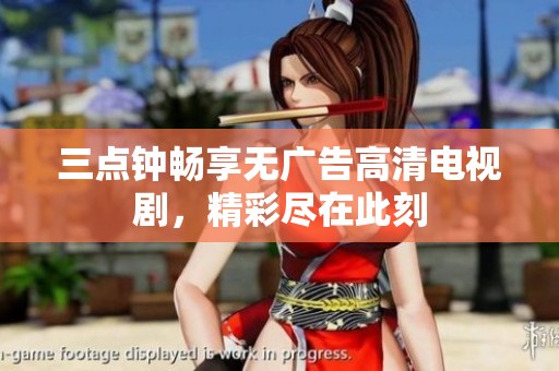 三点钟畅享无广告高清电视剧，精彩尽在此刻