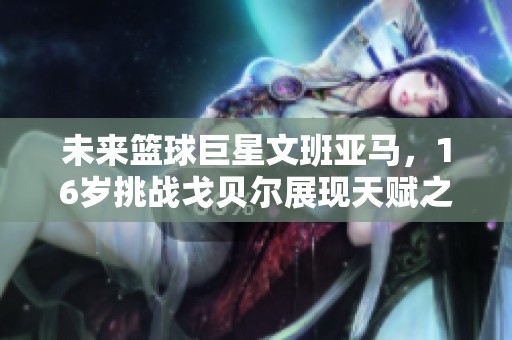 未来篮球巨星文班亚马，16岁挑战戈贝尔展现天赋之路