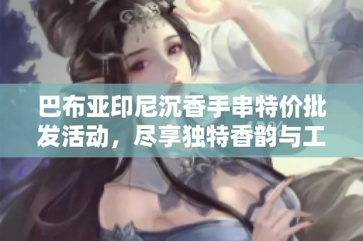 巴布亚印尼沉香手串特价批发活动，尽享独特香韵与工艺魅力