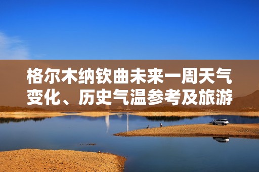 格尔木纳钦曲未来一周天气变化、历史气温参考及旅游建议分析