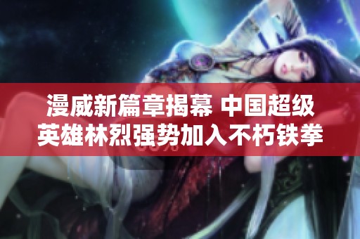 漫威新篇章揭幕 中国超级英雄林烈强势加入不朽铁拳阵容
