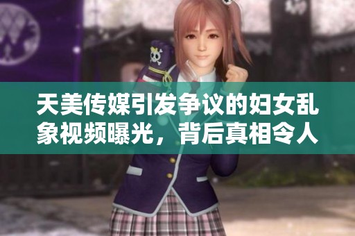天美传媒引发争议的妇女乱象视频曝光，背后真相令人震惊