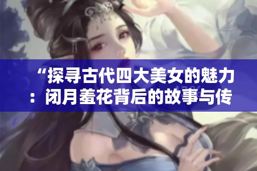 “探寻古代四大美女的魅力：闭月羞花背后的故事与传说”