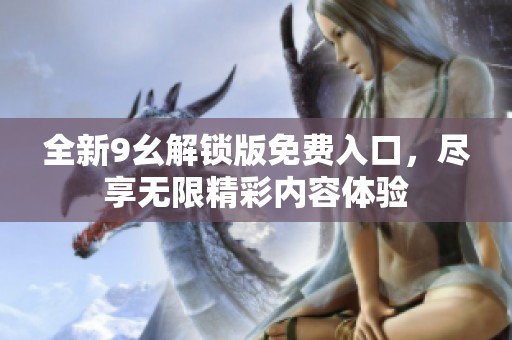 全新9幺解锁版免费入口，尽享无限精彩内容体验