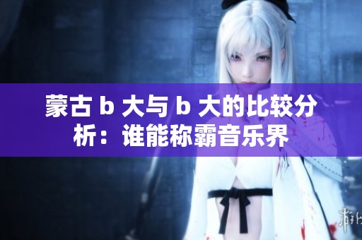 蒙古 b 大与 b 大的比较分析：谁能称霸音乐界