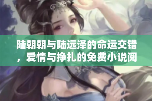 陆朝朝与陆远泽的命运交错，爱情与挣扎的免费小说阅读之旅