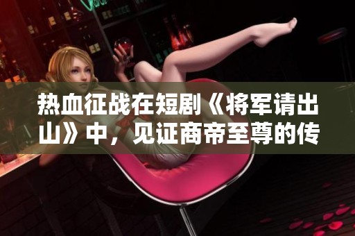 热血征战在短剧《将军请出山》中，见证商帝至尊的传奇旅程与友情岁月
