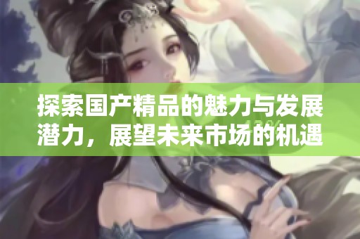 探索国产精品的魅力与发展潜力，展望未来市场的机遇与挑战