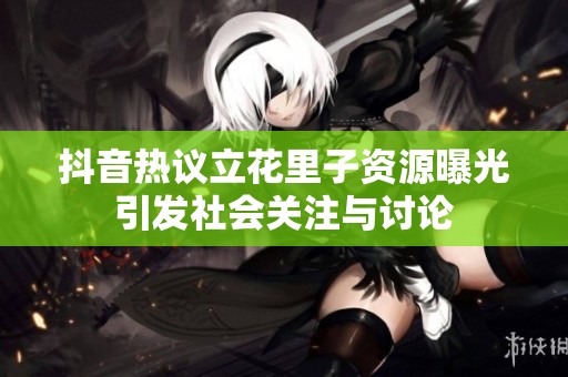 抖音热议立花里子资源曝光引发社会关注与讨论