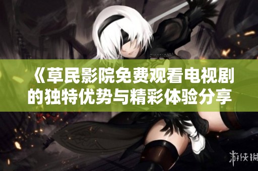 《草民影院免费观看电视剧的独特优势与精彩体验分享》