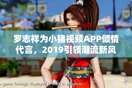 罗志祥为小猪视频APP倾情代言，2019引领潮流新风尚