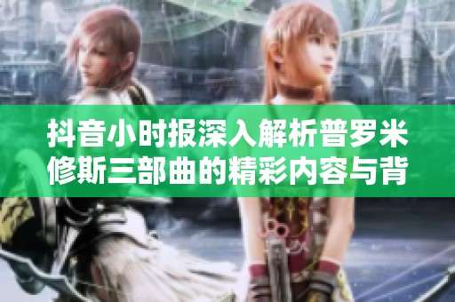 抖音小时报深入解析普罗米修斯三部曲的精彩内容与背后故事