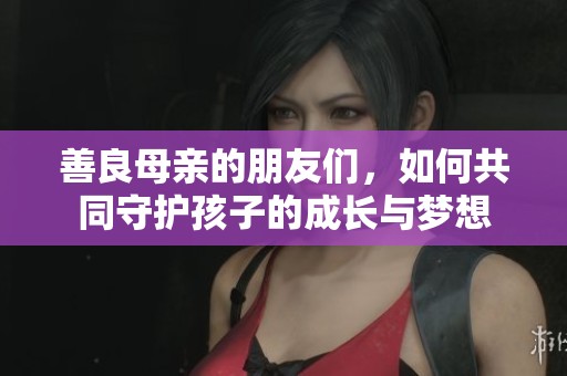 善良母亲的朋友们，如何共同守护孩子的成长与梦想