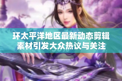 环太平洋地区最新动态剪辑素材引发大众热议与关注