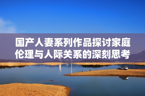 国产人妻系列作品探讨家庭伦理与人际关系的深刻思考