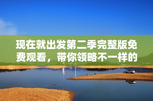 现在就出发第二季完整版免费观看，带你领略不一样的旅途风景
