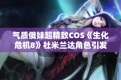 气质俄妹超精致COS《生化危机8》杜米兰达角色引发广泛关注
