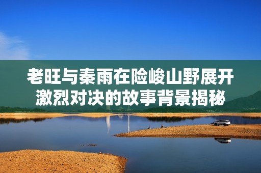 老旺与秦雨在险峻山野展开激烈对决的故事背景揭秘