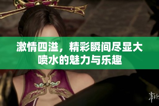 激情四溢，精彩瞬间尽显大喷水的魅力与乐趣