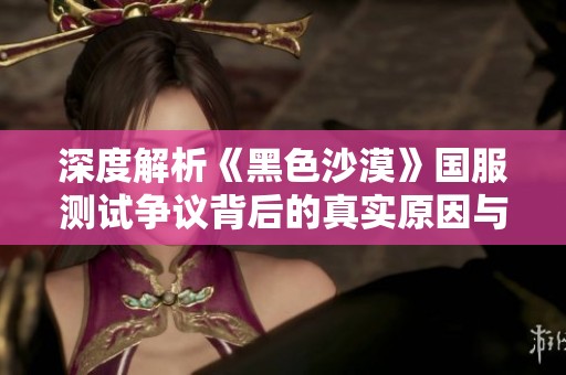 深度解析《黑色沙漠》国服测试争议背后的真实原因与影响