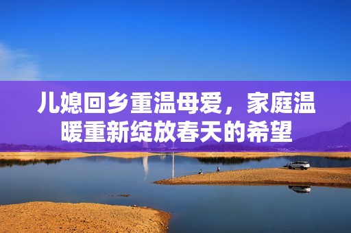 儿媳回乡重温母爱，家庭温暖重新绽放春天的希望
