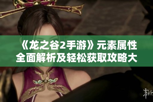 《龙之谷2手游》元素属性全面解析及轻松获取攻略大揭秘