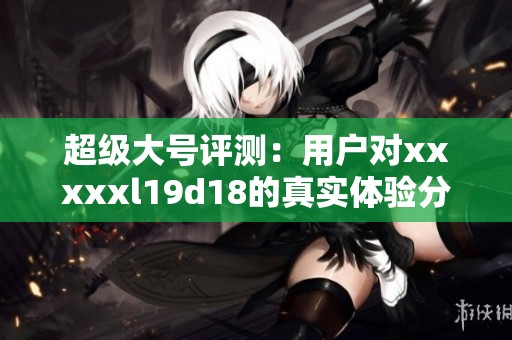 超级大号评测：用户对xxxxxl19d18的真实体验分享